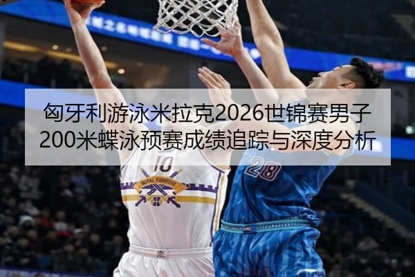 匈牙利游泳米拉克2026世锦赛男子200米蝶泳预赛成绩追踪与深度分析